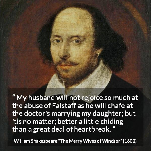 William Shakespeare quote about heartbreak from The Merry Wives of Windsor - My husband will not rejoice so much at the abuse of Falstaff as he will chafe at the doctor's marrying my daughter; but 'tis no matter; better a little chiding than a great deal of heartbreak.