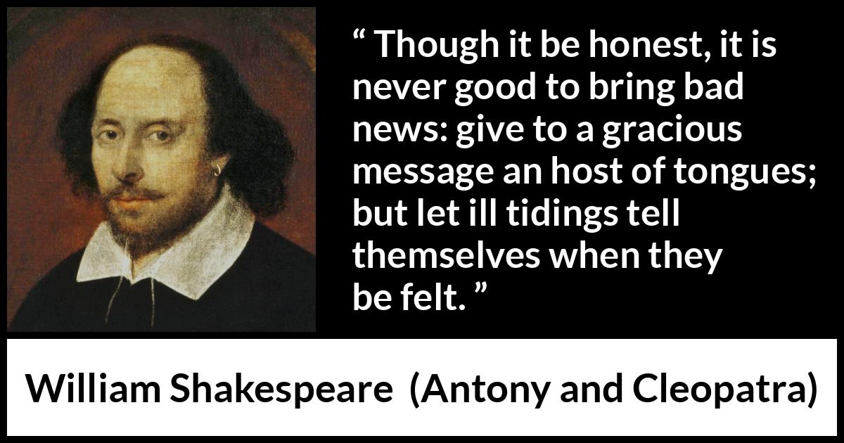 William Shakespeare quote about honesty from Antony and Cleopatra - Though it be honest, it is never good to bring bad news: give to a gracious message an host of tongues; but let ill tidings tell themselves when they be felt.