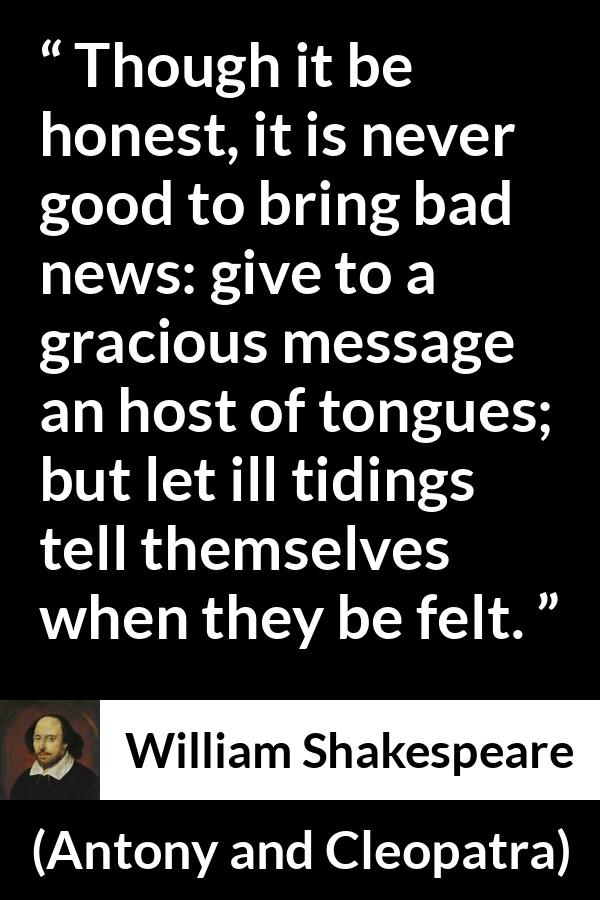 William Shakespeare quote about honesty from Antony and Cleopatra - Though it be honest, it is never good to bring bad news: give to a gracious message an host of tongues; but let ill tidings tell themselves when they be felt.