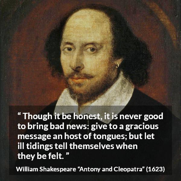 William Shakespeare quote about honesty from Antony and Cleopatra - Though it be honest, it is never good to bring bad news: give to a gracious message an host of tongues; but let ill tidings tell themselves when they be felt.