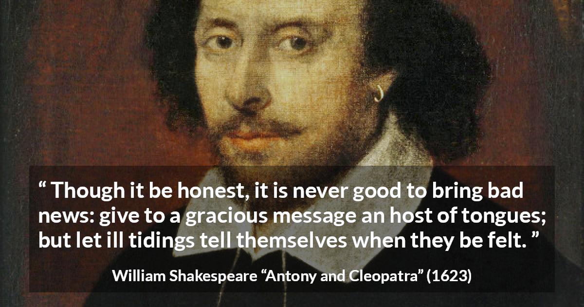 William Shakespeare quote about honesty from Antony and Cleopatra - Though it be honest, it is never good to bring bad news: give to a gracious message an host of tongues; but let ill tidings tell themselves when they be felt.