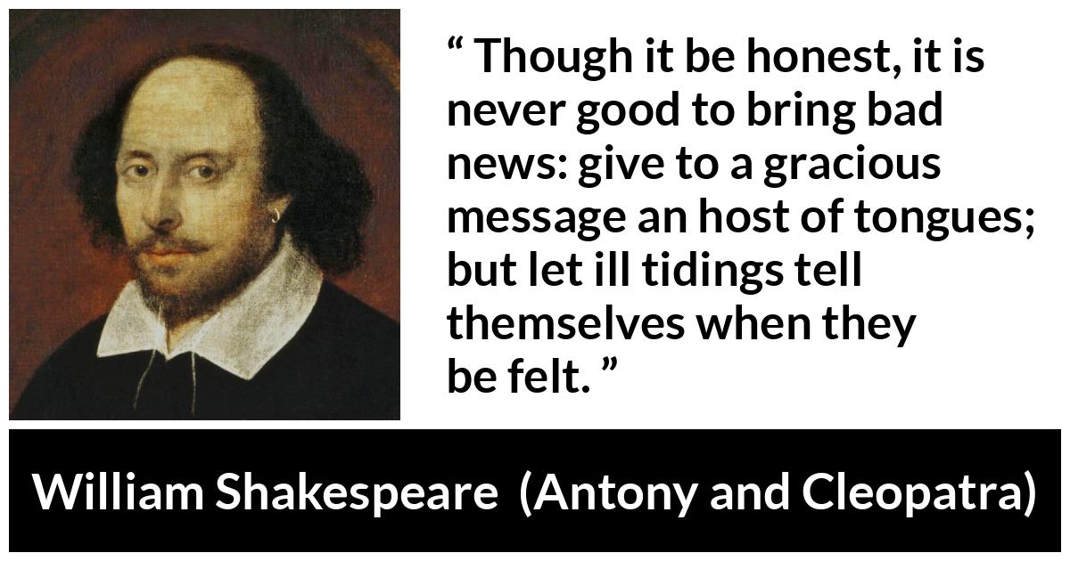 William Shakespeare quote about honesty from Antony and Cleopatra - Though it be honest, it is never good to bring bad news: give to a gracious message an host of tongues; but let ill tidings tell themselves when they be felt.