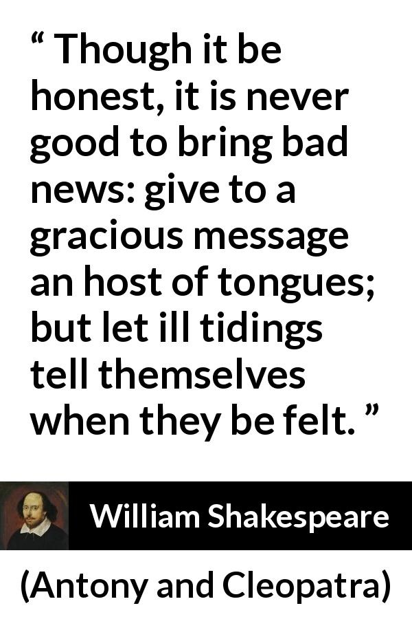 William Shakespeare quote about honesty from Antony and Cleopatra - Though it be honest, it is never good to bring bad news: give to a gracious message an host of tongues; but let ill tidings tell themselves when they be felt.