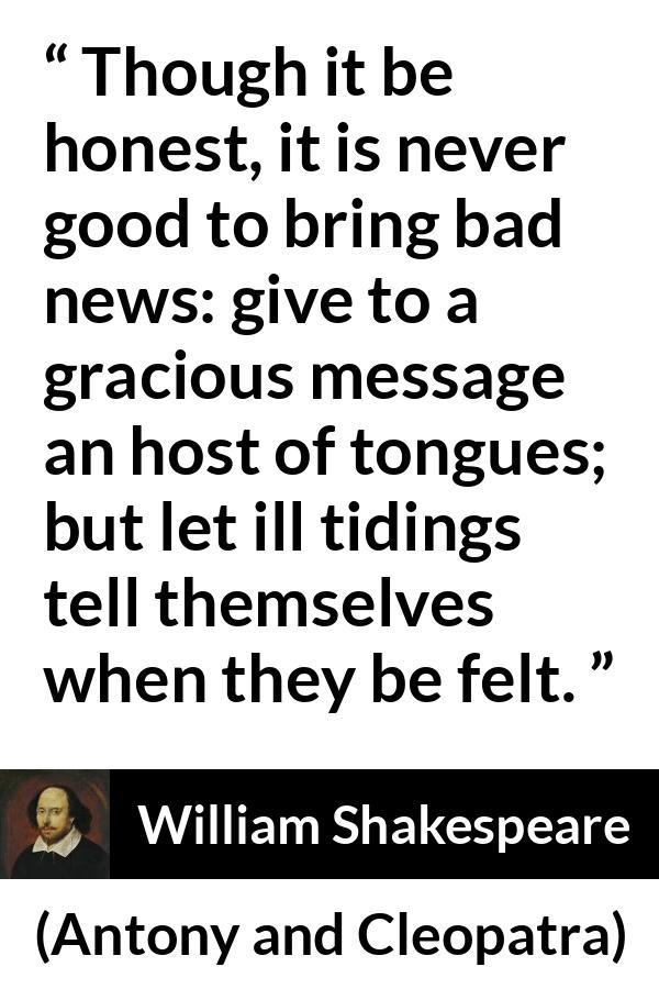 William Shakespeare quote about honesty from Antony and Cleopatra - Though it be honest, it is never good to bring bad news: give to a gracious message an host of tongues; but let ill tidings tell themselves when they be felt.