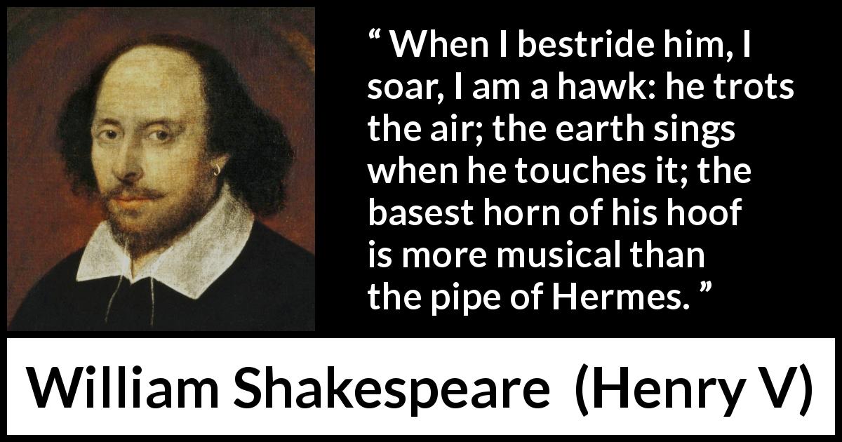 William Shakespeare quote about horse from Henry V - When I bestride him, I soar, I am a hawk: he trots the air; the earth sings when he touches it; the basest horn of his hoof is more musical than the pipe of Hermes.