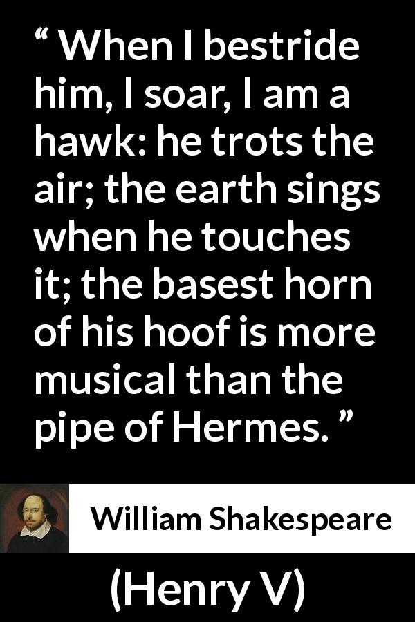 William Shakespeare quote about horse from Henry V - When I bestride him, I soar, I am a hawk: he trots the air; the earth sings when he touches it; the basest horn of his hoof is more musical than the pipe of Hermes.