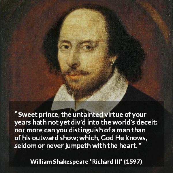 William Shakespeare quote about innocence from Richard III - Sweet prince, the untainted virtue of your years hath not yet div'd into the world's deceit: nor more can you distinguish of a man than of his outward show; which, God He knows, seldom or never jumpeth with the heart.