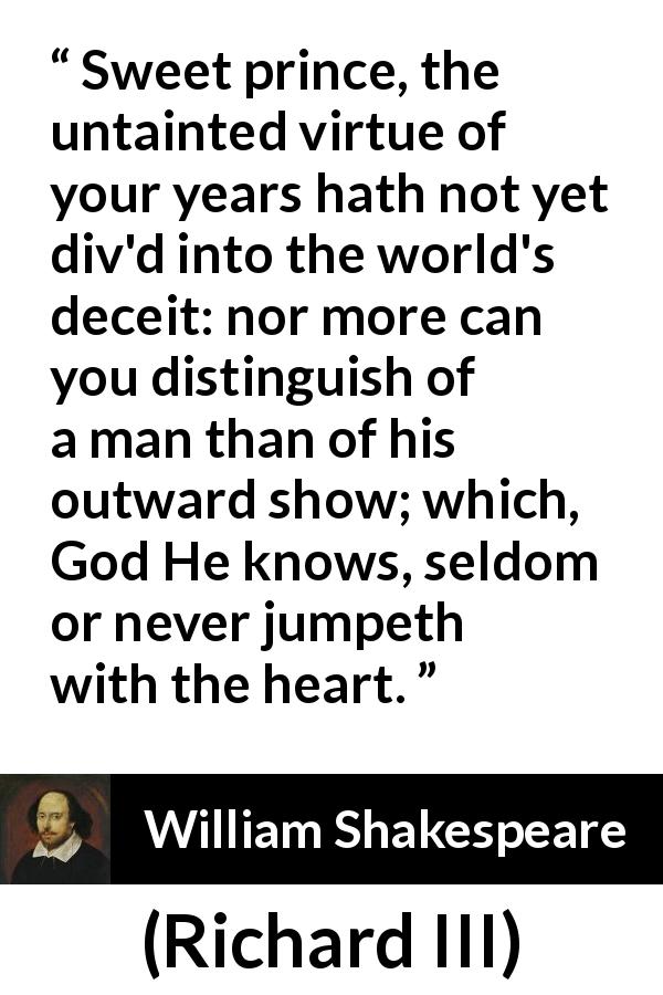 William Shakespeare quote about innocence from Richard III - Sweet prince, the untainted virtue of your years hath not yet div'd into the world's deceit: nor more can you distinguish of a man than of his outward show; which, God He knows, seldom or never jumpeth with the heart.
