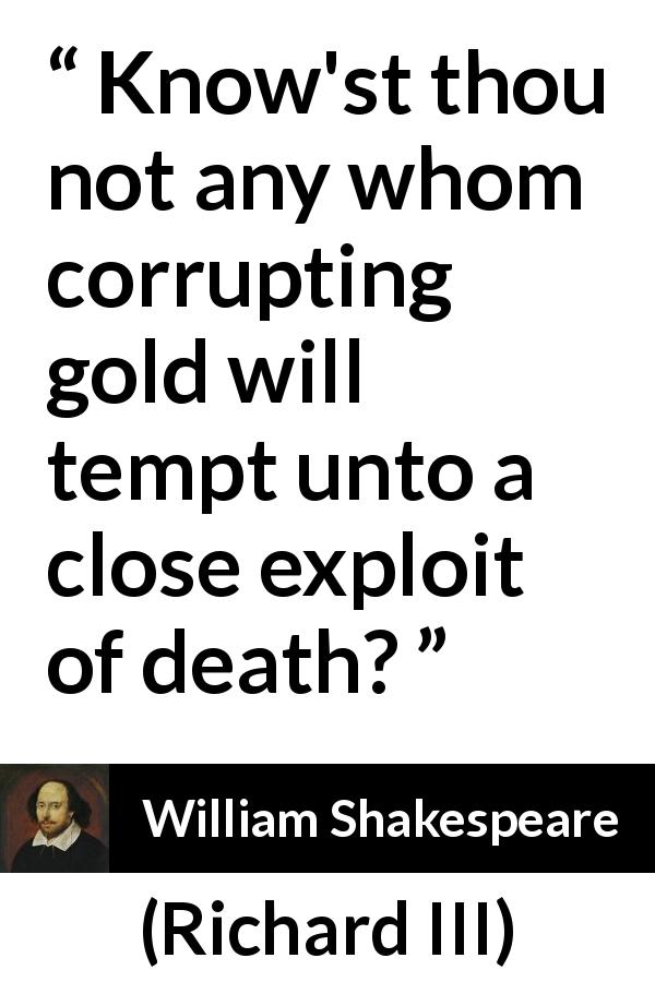 William Shakespeare quote about killing from Richard III - Know'st thou not any whom corrupting gold will tempt unto a close exploit of death?