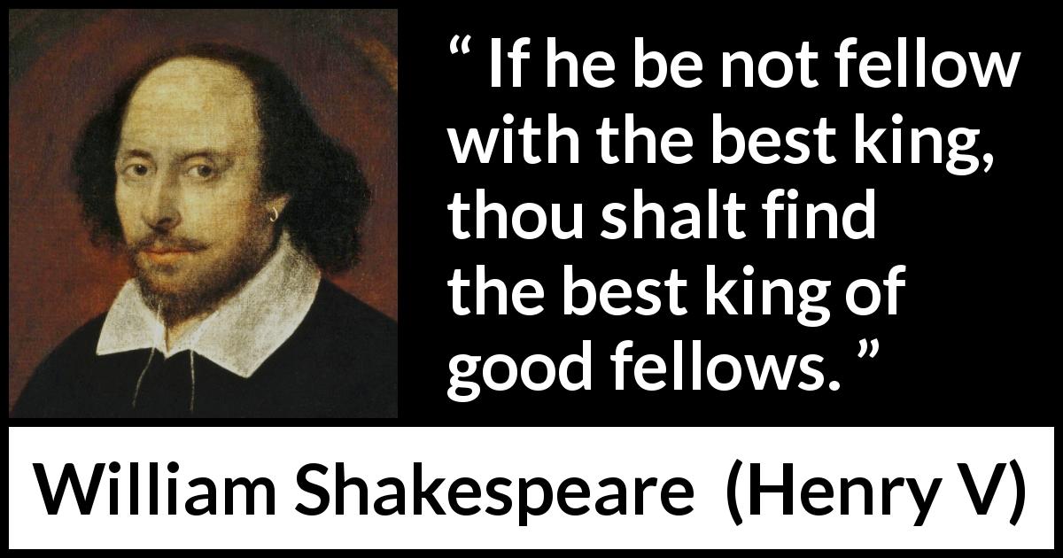 William Shakespeare quote about king from Henry V - If he be not fellow with the best king, thou shalt find the best king of good fellows.