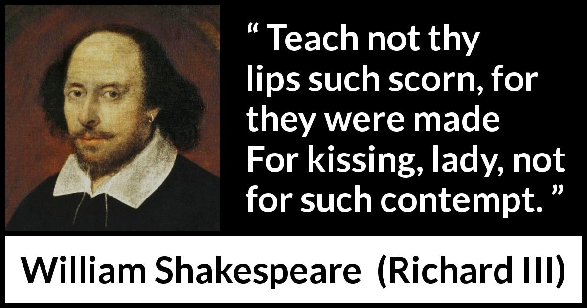 William Shakespeare quote about kissing from Richard III - Teach not thy lips such scorn, for they were made
For kissing, lady, not for such contempt.