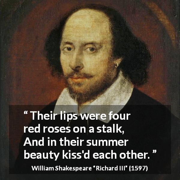 William Shakespeare quote about kissing from Richard III - Their lips were four red roses on a stalk,
And in their summer beauty kiss'd each other.