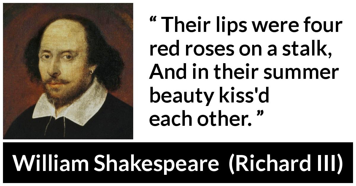 William Shakespeare quote about kissing from Richard III - Their lips were four red roses on a stalk,
And in their summer beauty kiss'd each other.