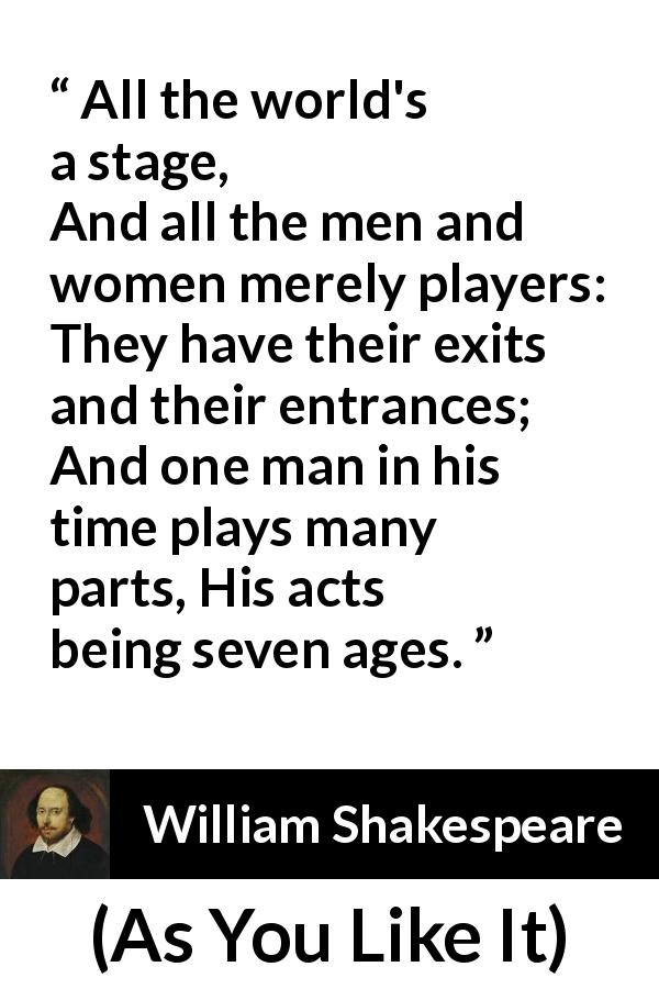 William Shakespeare quote about life from As You Like It - All the world's a stage,
And all the men and women merely players:
They have their exits and their entrances;
And one man in his time plays many parts,
His acts being seven ages.
