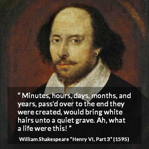 William Shakespeare quote about life from Henry VI, Part 3 - Minutes, hours, days, months, and years, pass'd over to the end they were created, would bring white hairs unto a quiet grave. Ah, what a life were this!