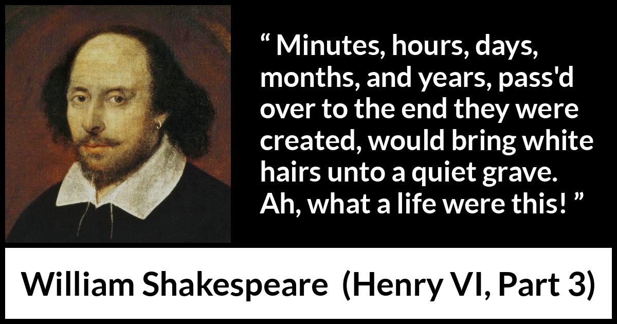 William Shakespeare quote about life from Henry VI, Part 3 (1595) William Shakespeare quote about life from Henry VI, Part 3 (1595) - Minutes, hours, days, months, and years, pass'd over to the end they were created, would bring white hairs unto a quiet grave. Ah, what a life were this!