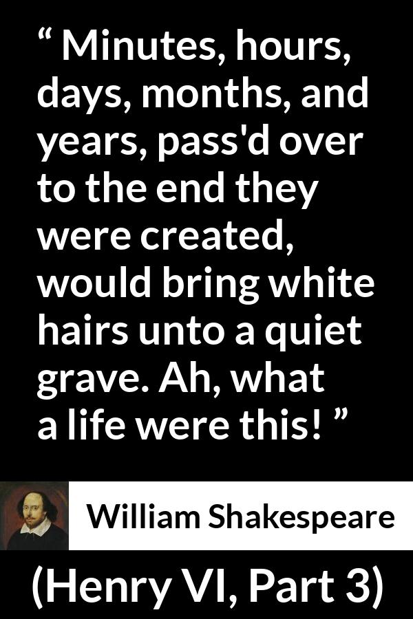 William Shakespeare quote about life from Henry VI, Part 3 (1595) - Minutes, hours, days, months, and years, pass'd over to the end they were created, would bring white hairs unto a quiet grave. Ah, what a life were this!