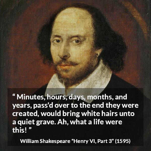 William Shakespeare quote about life from Henry VI, Part 3 (1595) - Minutes, hours, days, months, and years, pass'd over to the end they were created, would bring white hairs unto a quiet grave. Ah, what a life were this!