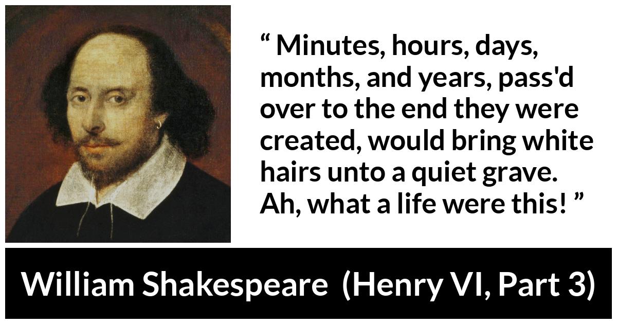 William Shakespeare quote about life from Henry VI, Part 3 (1595) - Minutes, hours, days, months, and years, pass'd over to the end they were created, would bring white hairs unto a quiet grave. Ah, what a life were this!