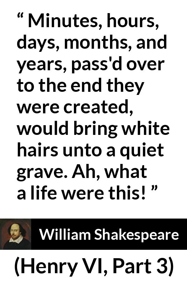 William Shakespeare quote about life from Henry VI, Part 3 (1595) - Minutes, hours, days, months, and years, pass'd over to the end they were created, would bring white hairs unto a quiet grave. Ah, what a life were this!