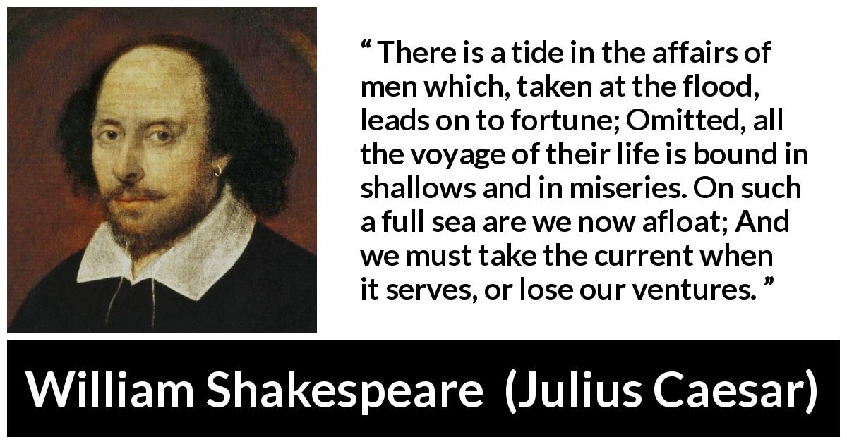 William Shakespeare quote about life from Julius Caesar - There is a tide in the affairs of men which, taken at the flood, leads on to fortune; Omitted, all the voyage of their life is bound in shallows and in miseries. On such a full sea are we now afloat; And we must take the current when it serves, or lose our ventures.