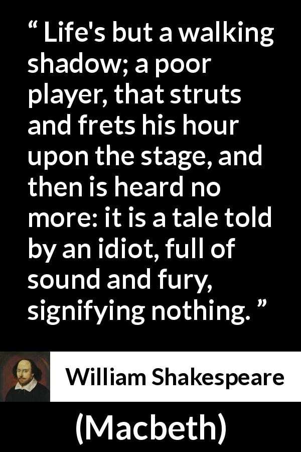 William Shakespeare quote about life from Macbeth - Life's but a walking shadow; a poor player, that struts and frets his hour upon the stage, and then is heard no more: it is a tale told by an idiot, full of sound and fury, signifying nothing.
