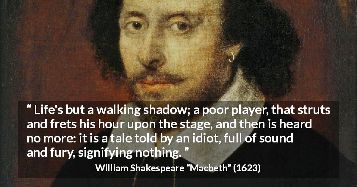 William Shakespeare quote about life from Macbeth - Life's but a walking shadow; a poor player, that struts and frets his hour upon the stage, and then is heard no more: it is a tale told by an idiot, full of sound and fury, signifying nothing.