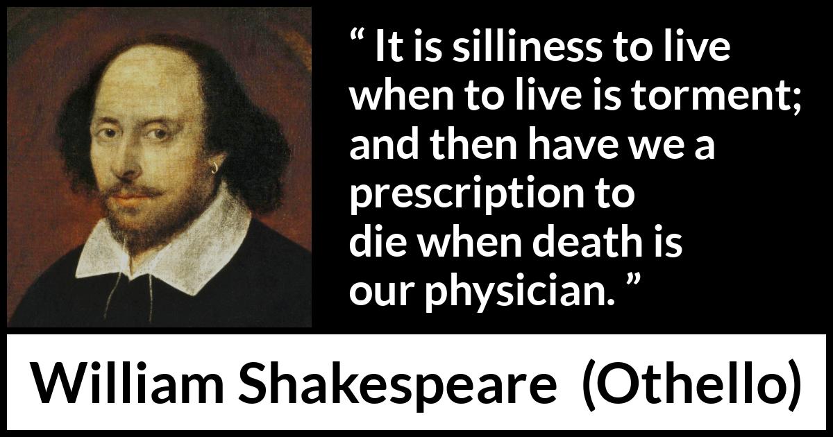 William Shakespeare quote about life from Othello - It is silliness to live when to live is torment; and then have we a prescription to die when death is our physician.