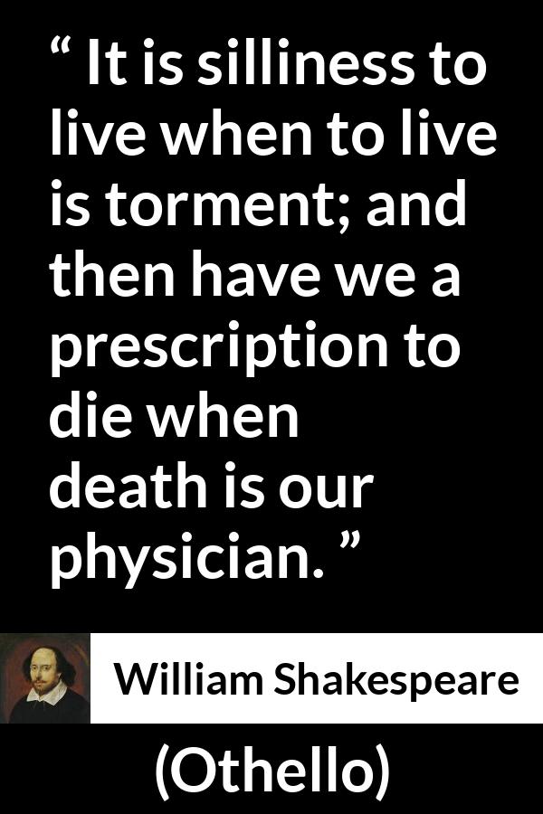 William Shakespeare quote about life from Othello - It is silliness to live when to live is torment; and then have we a prescription to die when death is our physician.