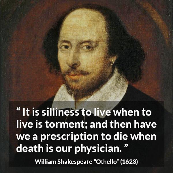 William Shakespeare quote about life from Othello - It is silliness to live when to live is torment; and then have we a prescription to die when death is our physician.