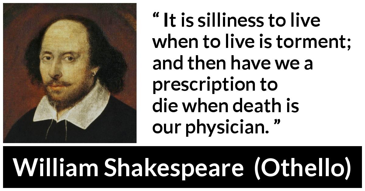 William Shakespeare quote about life from Othello - It is silliness to live when to live is torment; and then have we a prescription to die when death is our physician.