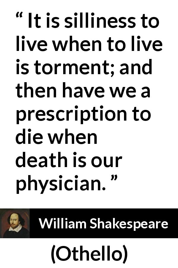 William Shakespeare quote about life from Othello - It is silliness to live when to live is torment; and then have we a prescription to die when death is our physician.