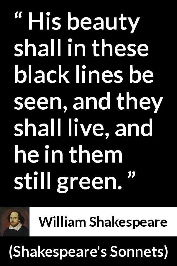 William Shakespeare quote about life from Shakespeare's Sonnets - His beauty shall in these black lines be seen, and they shall live, and he in them still green.