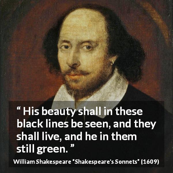 William Shakespeare quote about life from Shakespeare's Sonnets - His beauty shall in these black lines be seen, and they shall live, and he in them still green.