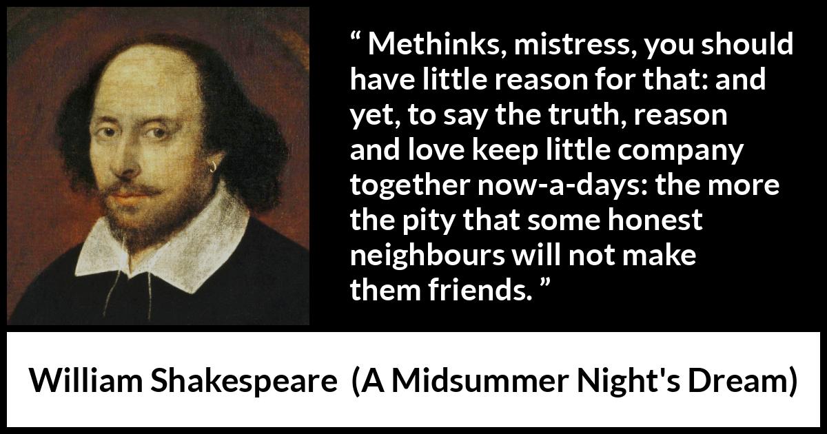 William Shakespeare quote about love from A Midsummer Night's Dream - Methinks, mistress, you should have little reason for that: and yet, to say the truth, reason and love keep little company together now-a-days: the more the pity that some honest neighbours will not make them friends.