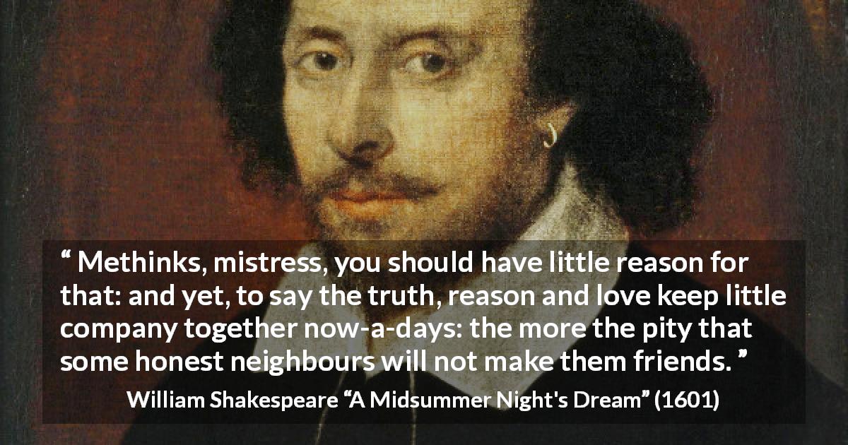 William Shakespeare quote about love from A Midsummer Night's Dream - Methinks, mistress, you should have little reason for that: and yet, to say the truth, reason and love keep little company together now-a-days: the more the pity that some honest neighbours will not make them friends.