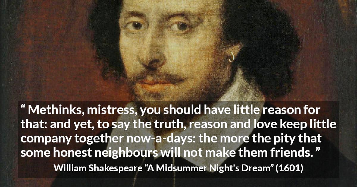 William Shakespeare quote about love from A Midsummer Night's Dream - Methinks, mistress, you should have little reason for that: and yet, to say the truth, reason and love keep little company together now-a-days: the more the pity that some honest neighbours will not make them friends.