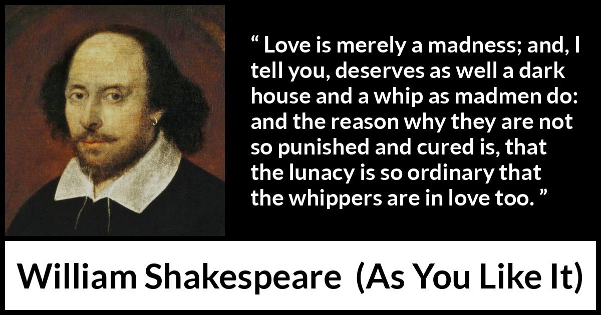 William Shakespeare quote about love from As You Like It - Love is merely a madness; and, I tell you, deserves as well a dark house and a whip as madmen do: and the reason why they are not so punished and cured is, that the lunacy is so ordinary that the whippers are in love too.