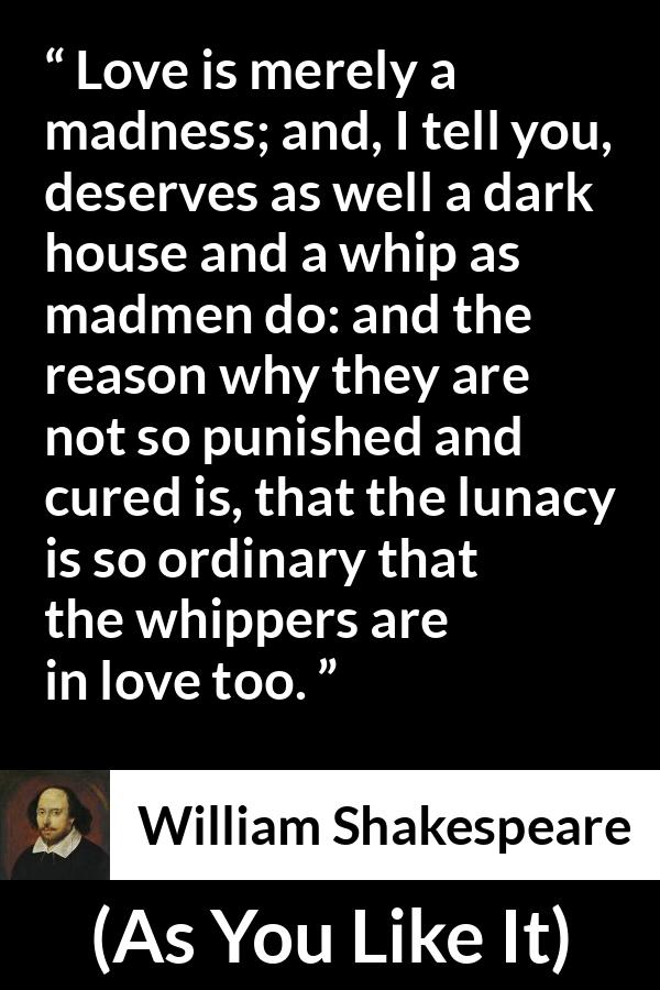 William Shakespeare quote about love from As You Like It - Love is merely a madness; and, I tell you, deserves as well a dark house and a whip as madmen do: and the reason why they are not so punished and cured is, that the lunacy is so ordinary that the whippers are in love too.