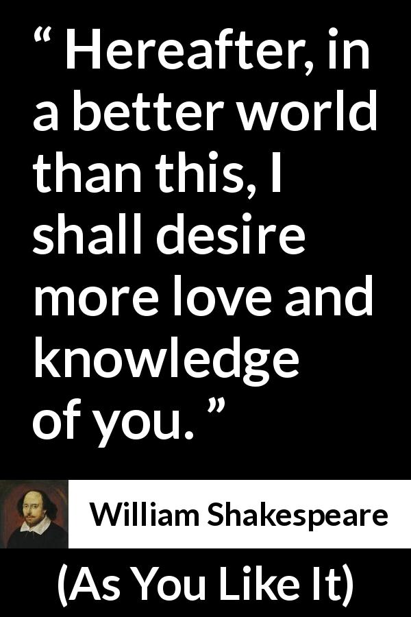 William Shakespeare quote about love from As You Like It - Hereafter, in a better world than this, I shall desire more love and knowledge of you.
