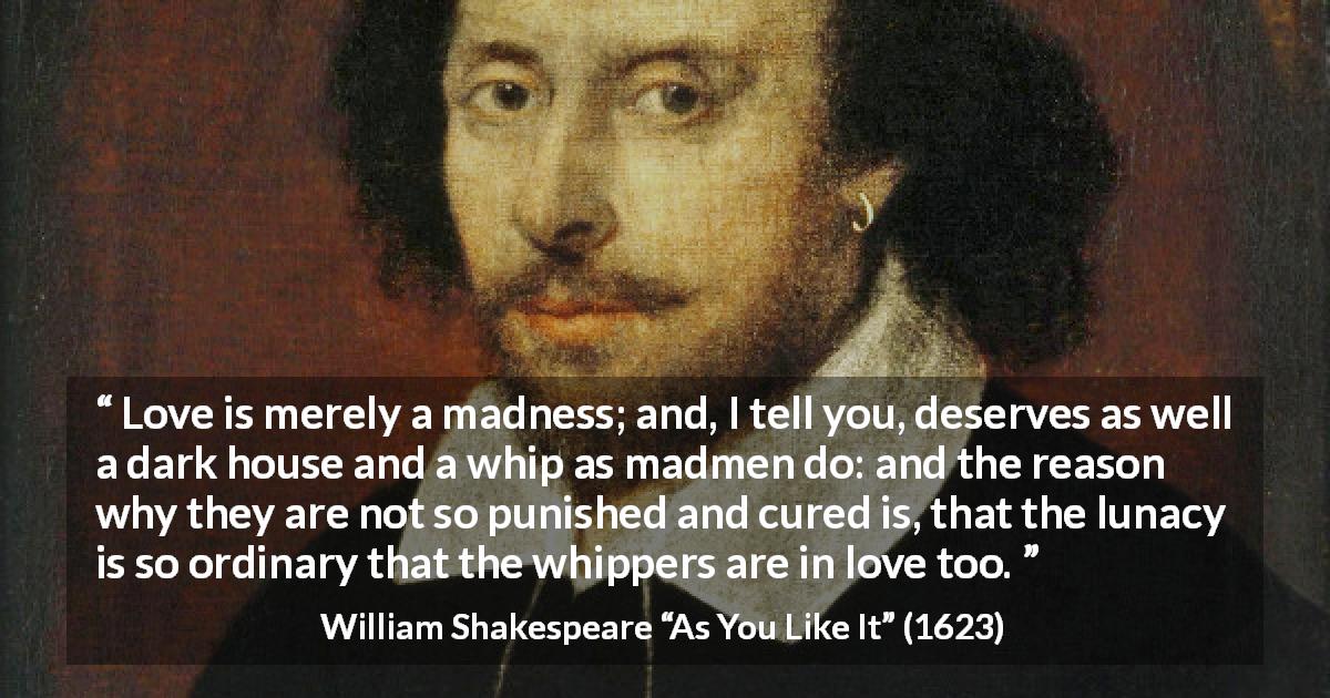 William Shakespeare quote about love from As You Like It - Love is merely a madness; and, I tell you, deserves as well a dark house and a whip as madmen do: and the reason why they are not so punished and cured is, that the lunacy is so ordinary that the whippers are in love too.