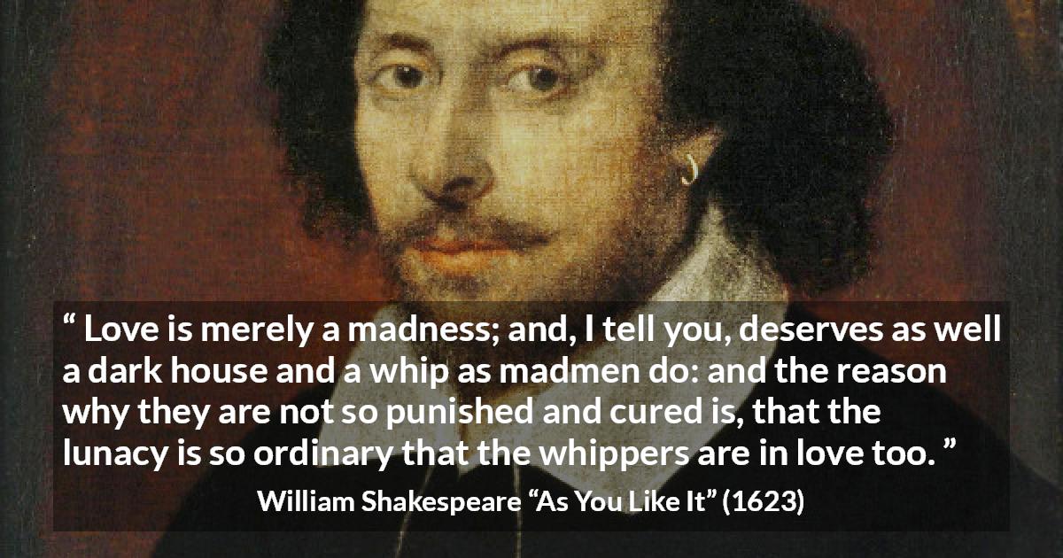 William Shakespeare quote about love from As You Like It - Love is merely a madness; and, I tell you, deserves as well a dark house and a whip as madmen do: and the reason why they are not so punished and cured is, that the lunacy is so ordinary that the whippers are in love too.