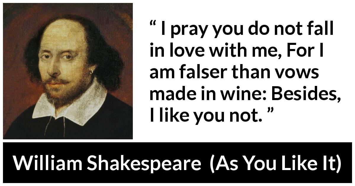William Shakespeare quote about love from As You Like It - I pray you do not fall in love with me, For I am falser than vows made in wine: Besides, I like you not.