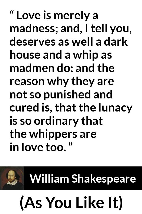 William Shakespeare quote about love from As You Like It - Love is merely a madness; and, I tell you, deserves as well a dark house and a whip as madmen do: and the reason why they are not so punished and cured is, that the lunacy is so ordinary that the whippers are in love too.