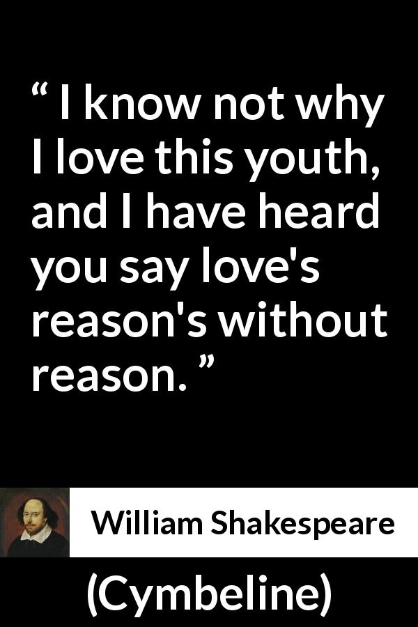 William Shakespeare quote about love from Cymbeline - I know not why I love this youth, and I have heard you say love's reason's without reason.