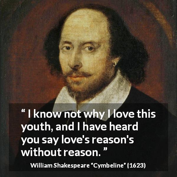 William Shakespeare quote about love from Cymbeline - I know not why I love this youth, and I have heard you say love's reason's without reason.
