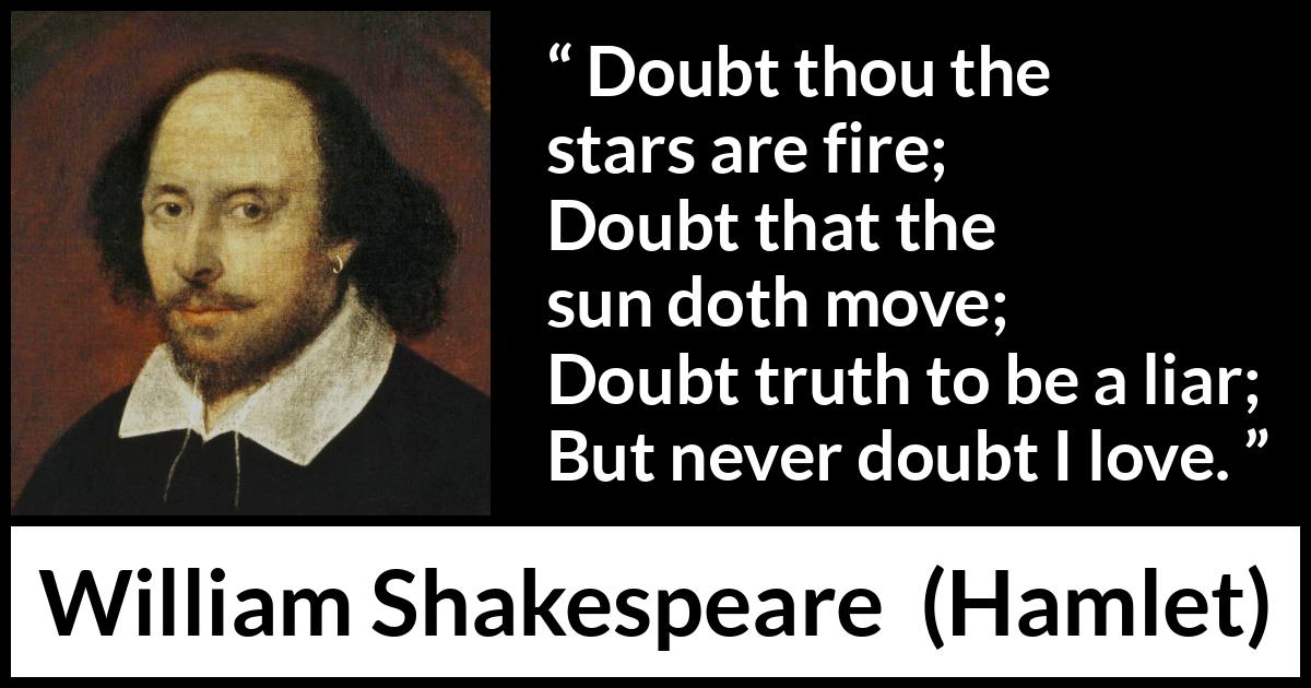 William Shakespeare quote about love from Hamlet - Doubt thou the stars are fire;
Doubt that the sun doth move;
Doubt truth to be a liar;
But never doubt I love.