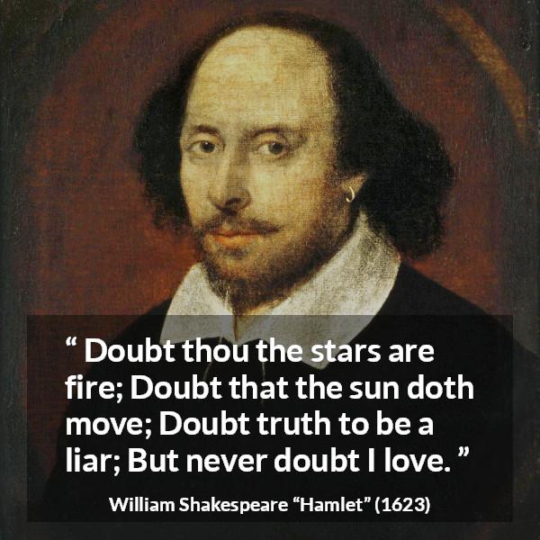 William Shakespeare quote about love from Hamlet - Doubt thou the stars are fire;
Doubt that the sun doth move;
Doubt truth to be a liar;
But never doubt I love.