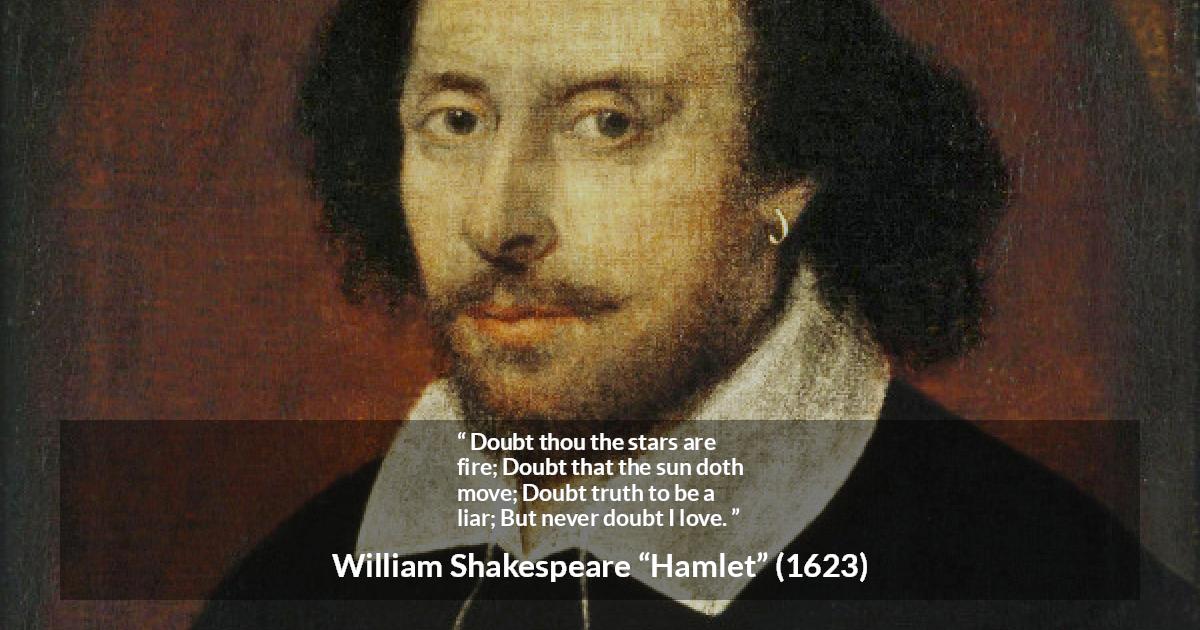 William Shakespeare quote about love from Hamlet - Doubt thou the stars are fire;
Doubt that the sun doth move;
Doubt truth to be a liar;
But never doubt I love.