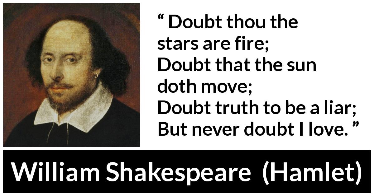 William Shakespeare quote about love from Hamlet - Doubt thou the stars are fire;
Doubt that the sun doth move;
Doubt truth to be a liar;
But never doubt I love.